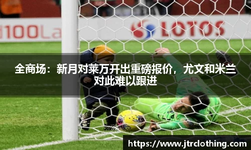 全商场：新月对莱万开出重磅报价，尤文和米兰对此难以跟进